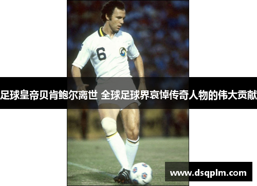 足球皇帝贝肯鲍尔离世 全球足球界哀悼传奇人物的伟大贡献