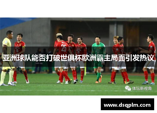 亚洲球队能否打破世俱杯欧洲霸主局面引发热议